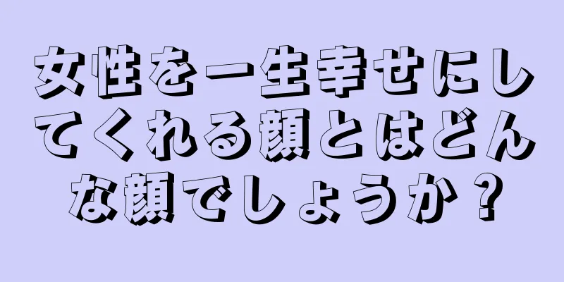 女性を一生幸せにしてくれる顔とはどんな顔でしょうか？