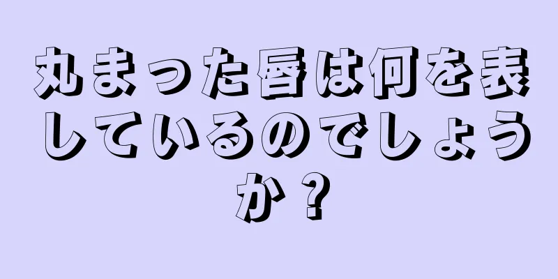 丸まった唇は何を表しているのでしょうか？