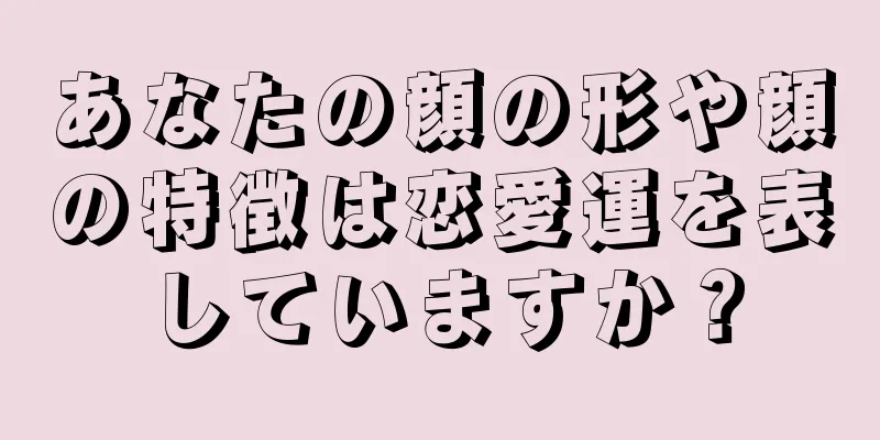 あなたの顔の形や顔の特徴は恋愛運を表していますか？