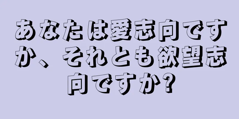 あなたは愛志向ですか、それとも欲望志向ですか?