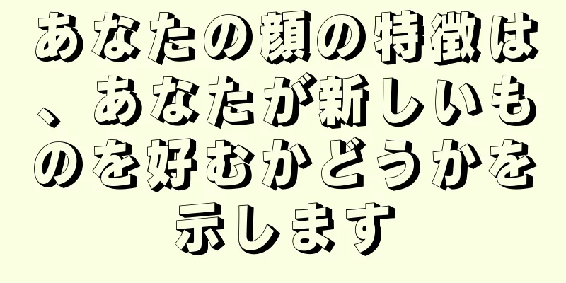 あなたの顔の特徴は、あなたが新しいものを好むかどうかを示します