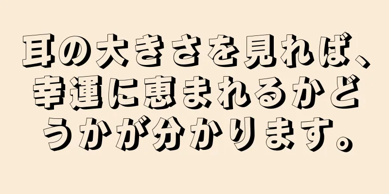 耳の大きさを見れば、幸運に恵まれるかどうかが分かります。