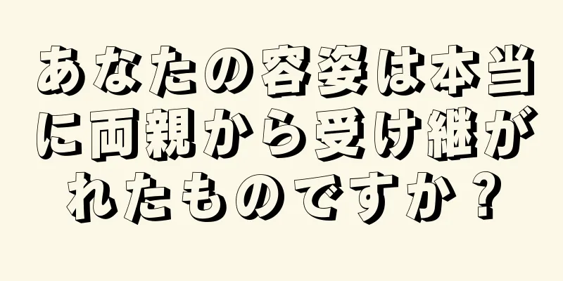 あなたの容姿は本当に両親から受け継がれたものですか？