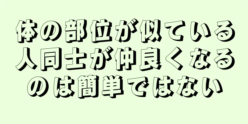 体の部位が似ている人同士が仲良くなるのは簡単ではない