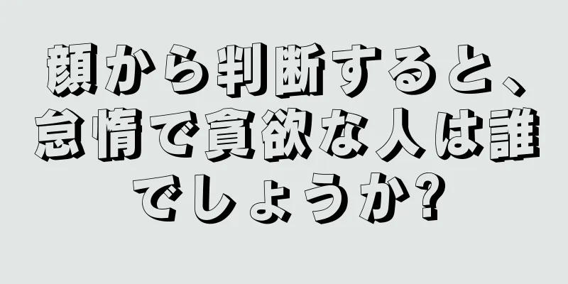 顔から判断すると、怠惰で貪欲な人は誰でしょうか?