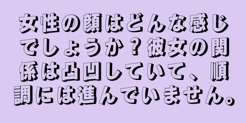 女性の顔はどんな感じでしょうか？彼女の関係は凸凹していて、順調には進んでいません。