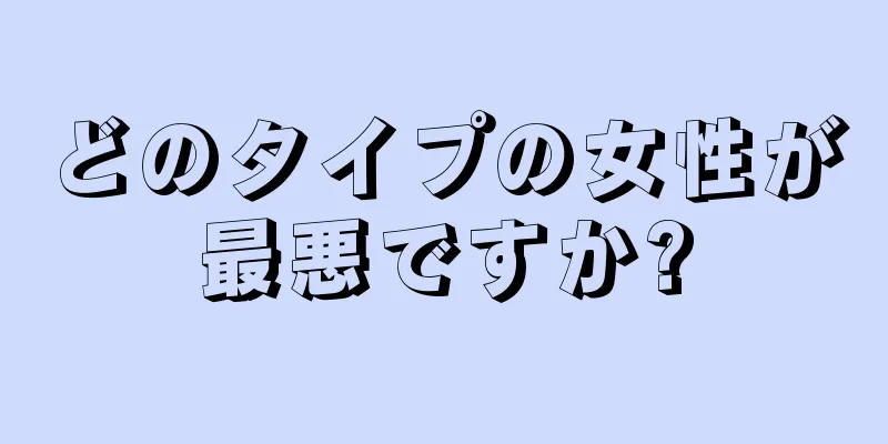 どのタイプの女性が最悪ですか?