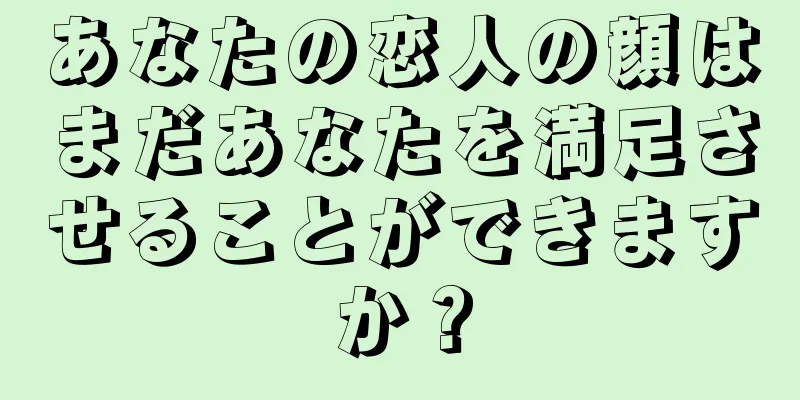 あなたの恋人の顔はまだあなたを満足させることができますか？