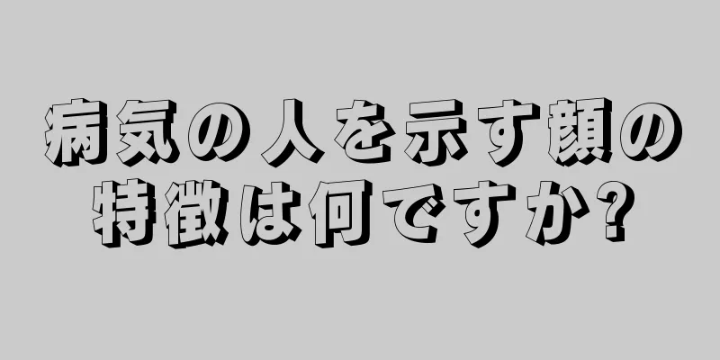 病気の人を示す顔の特徴は何ですか?