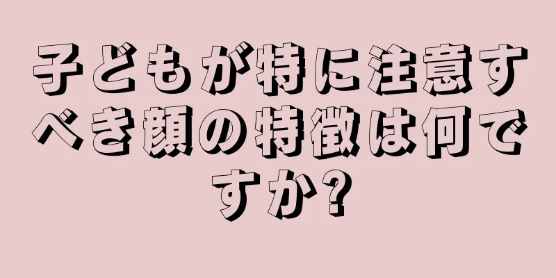 子どもが特に注意すべき顔の特徴は何ですか?