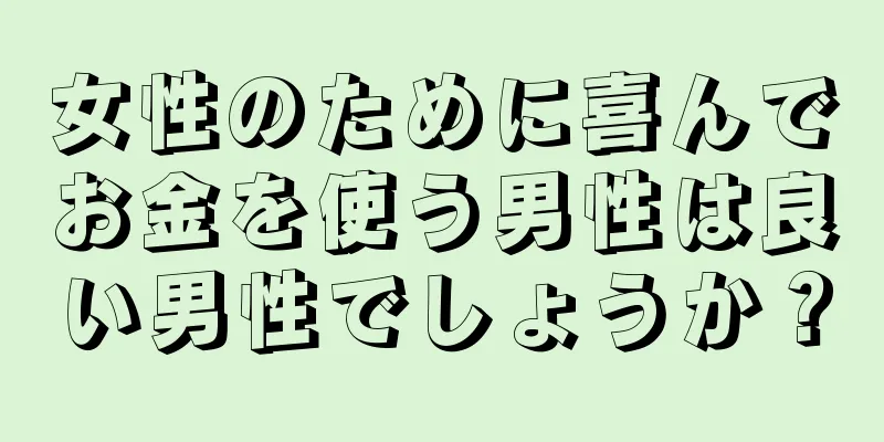 女性のために喜んでお金を使う男性は良い男性でしょうか？