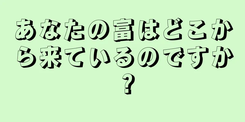 あなたの富はどこから来ているのですか？