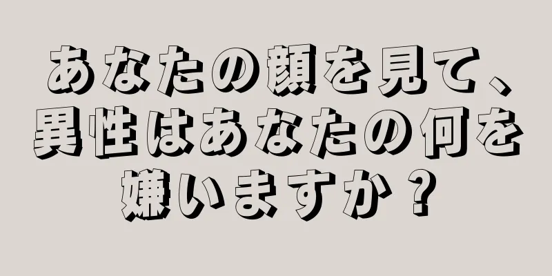 あなたの顔を見て、異性はあなたの何を嫌いますか？