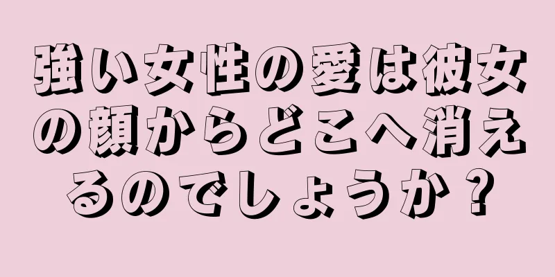 強い女性の愛は彼女の顔からどこへ消えるのでしょうか？