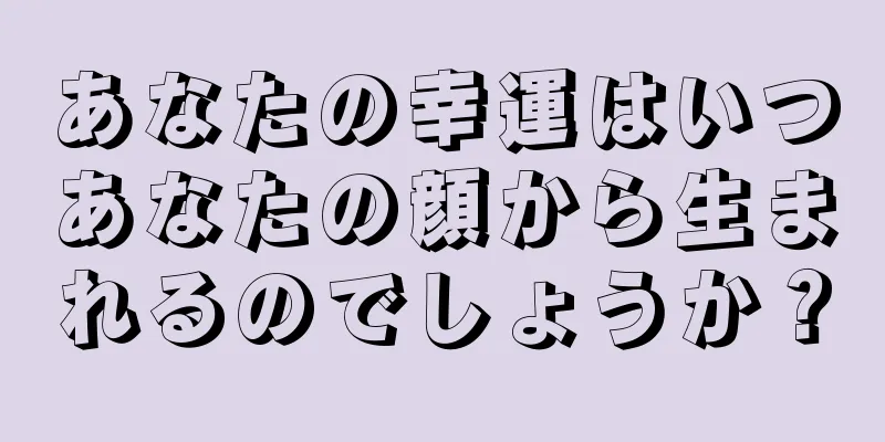 あなたの幸運はいつあなたの顔から生まれるのでしょうか？