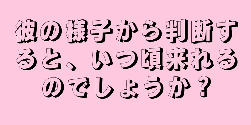 彼の様子から判断すると、いつ頃来れるのでしょうか？