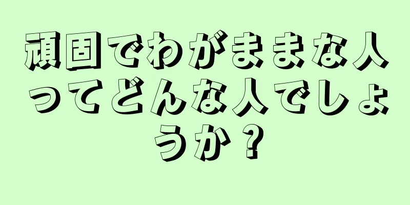 頑固でわがままな人ってどんな人でしょうか？