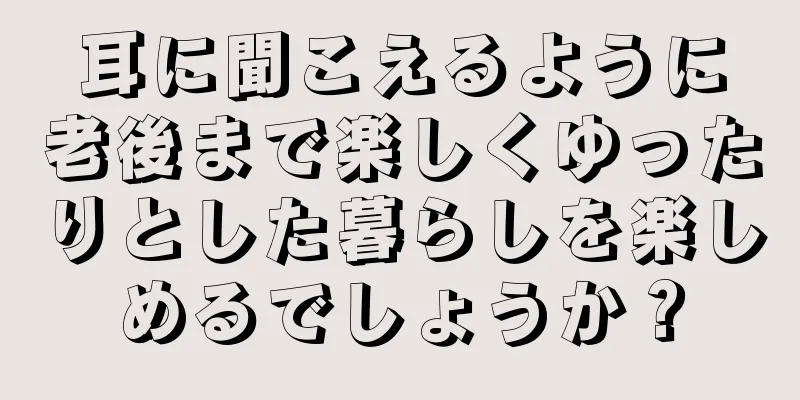 耳に聞こえるように老後まで楽しくゆったりとした暮らしを楽しめるでしょうか？