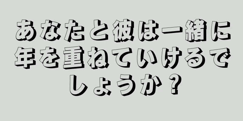 あなたと彼は一緒に年を重ねていけるでしょうか？