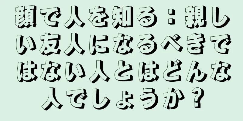 顔で人を知る：親しい友人になるべきではない人とはどんな人でしょうか？