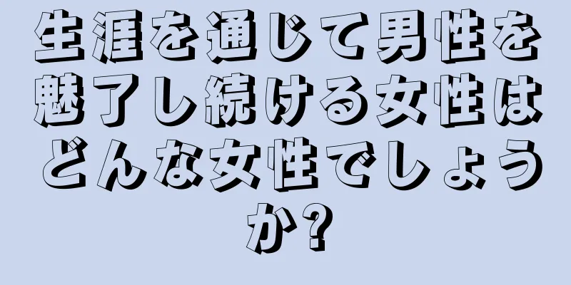 生涯を通じて男性を魅了し続ける女性はどんな女性でしょうか?