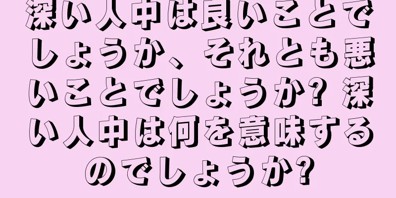 深い人中は良いことでしょうか、それとも悪いことでしょうか? 深い人中は何を意味するのでしょうか?