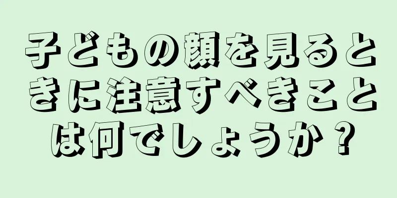 子どもの顔を見るときに注意すべきことは何でしょうか？