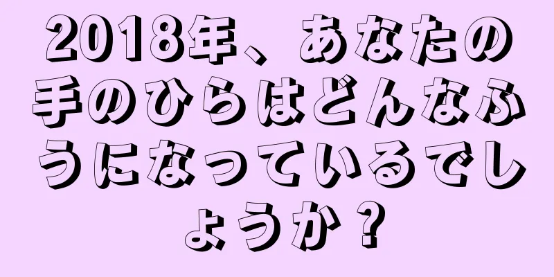 2018年、あなたの手のひらはどんなふうになっているでしょうか？