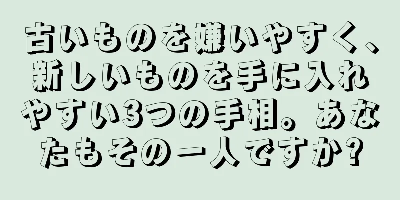 古いものを嫌いやすく、新しいものを手に入れやすい3つの手相。あなたもその一人ですか?