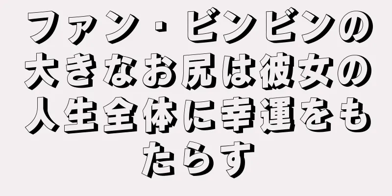 ファン・ビンビンの大きなお尻は彼女の人生全体に幸運をもたらす