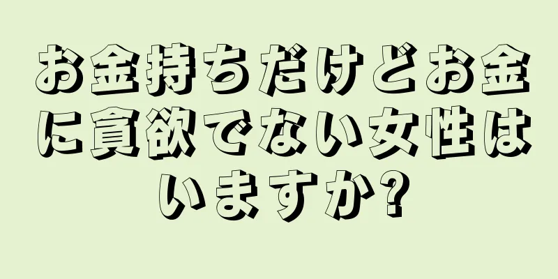 お金持ちだけどお金に貪欲でない女性はいますか?