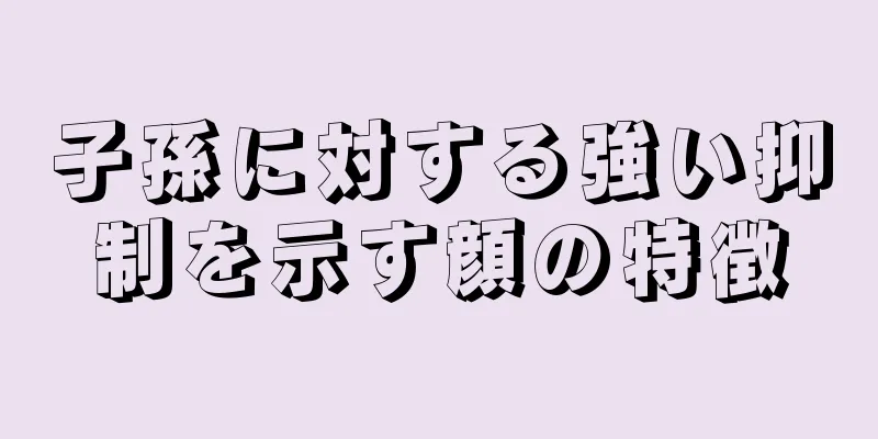 子孫に対する強い抑制を示す顔の特徴