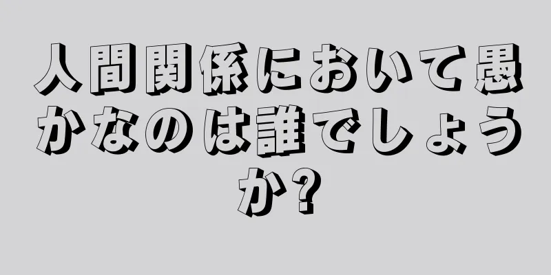 人間関係において愚かなのは誰でしょうか?