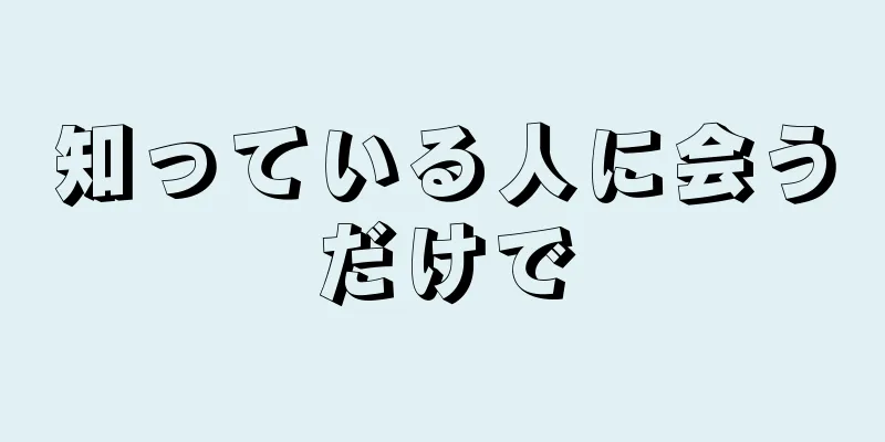 知っている人に会うだけで