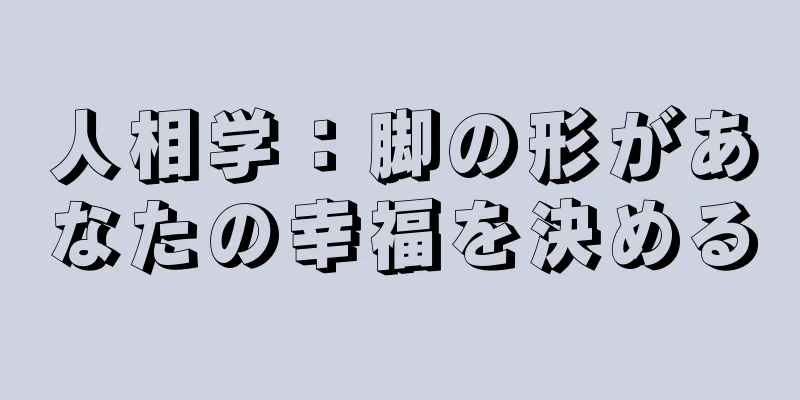 人相学：脚の形があなたの幸福を決める