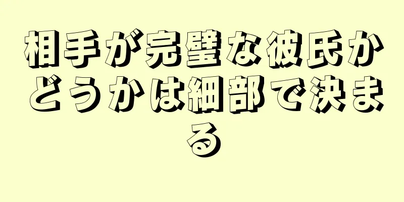 相手が完璧な彼氏かどうかは細部で決まる