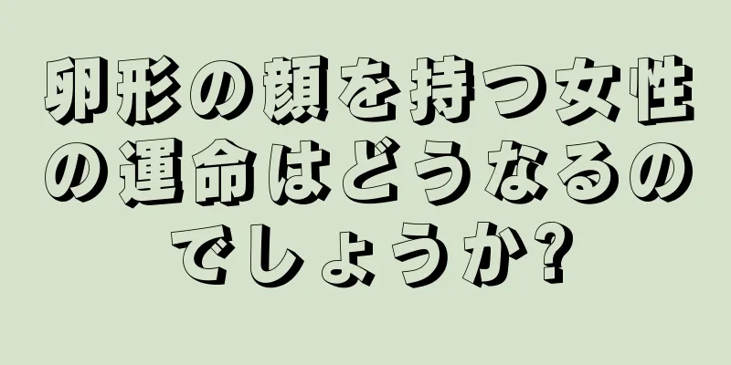 卵形の顔を持つ女性の運命はどうなるのでしょうか?