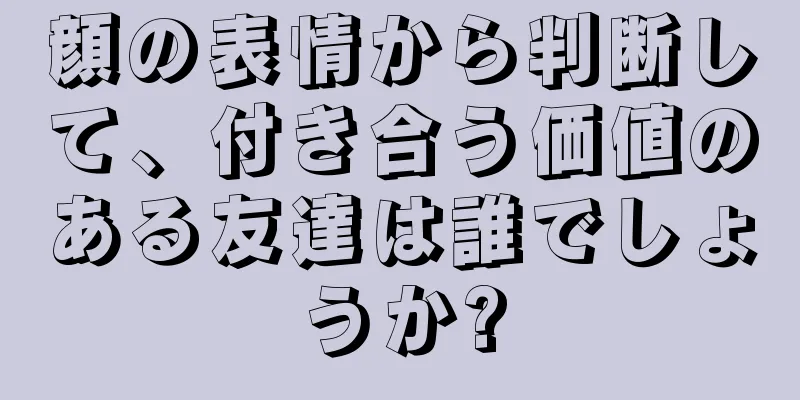 顔の表情から判断して、付き合う価値のある友達は誰でしょうか?