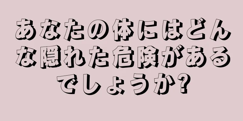 あなたの体にはどんな隠れた危険があるでしょうか?