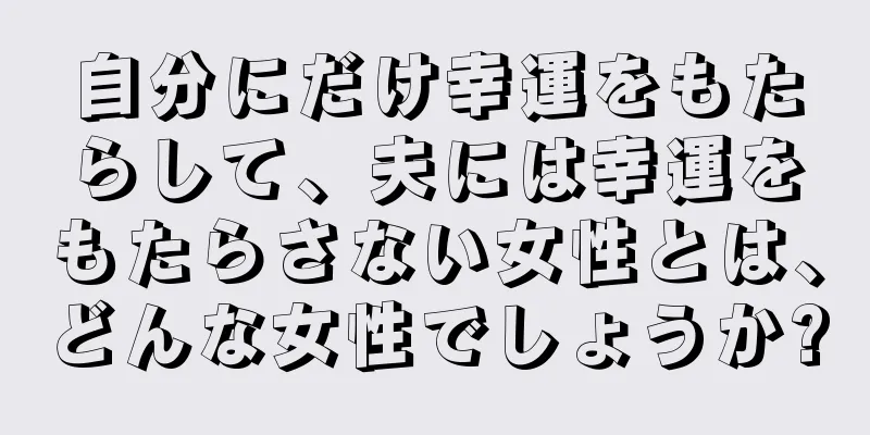 自分にだけ幸運をもたらして、夫には幸運をもたらさない女性とは、どんな女性でしょうか?