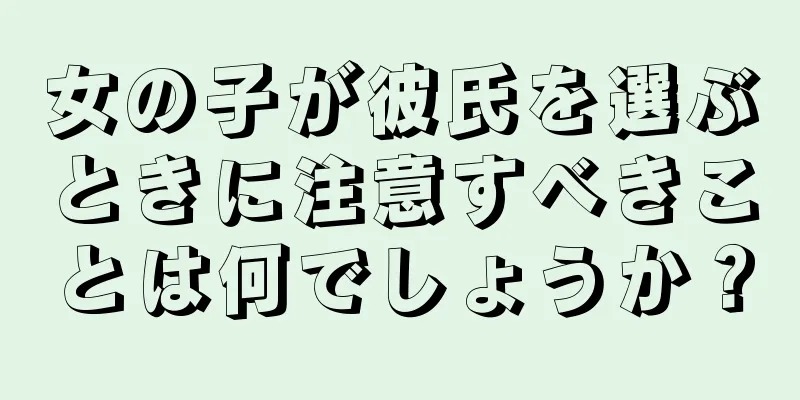 女の子が彼氏を選ぶときに注意すべきことは何でしょうか？