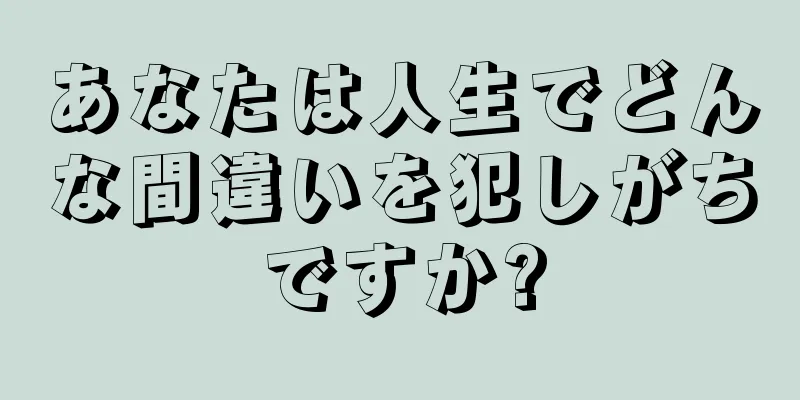 あなたは人生でどんな間違いを犯しがちですか?