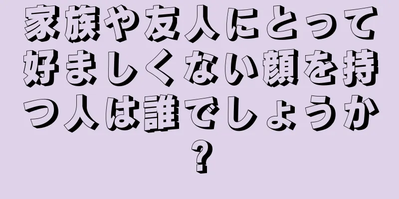 家族や友人にとって好ましくない顔を持つ人は誰でしょうか?