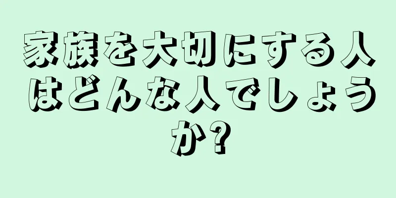 家族を大切にする人はどんな人でしょうか?