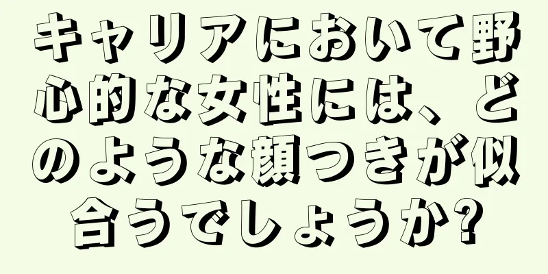 キャリアにおいて野心的な女性には、どのような顔つきが似合うでしょうか?