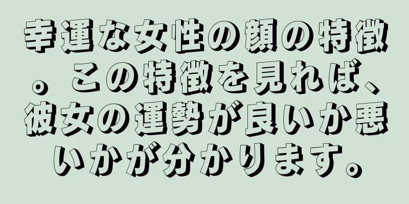 幸運な女性の顔の特徴。この特徴を見れば、彼女の運勢が良いか悪いかが分かります。