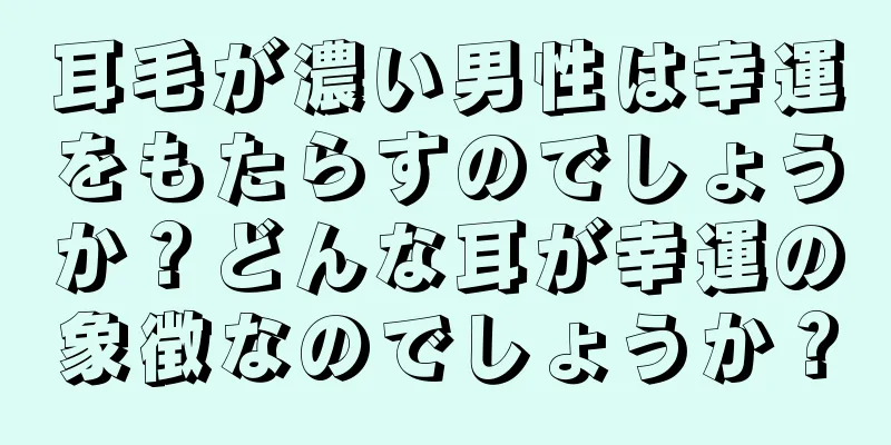 耳毛が濃い男性は幸運をもたらすのでしょうか？どんな耳が幸運の象徴なのでしょうか？