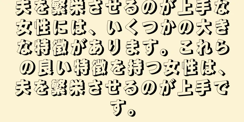 夫を繁栄させるのが上手な女性には、いくつかの大きな特徴があります。これらの良い特徴を持つ女性は、夫を繁栄させるのが上手です。