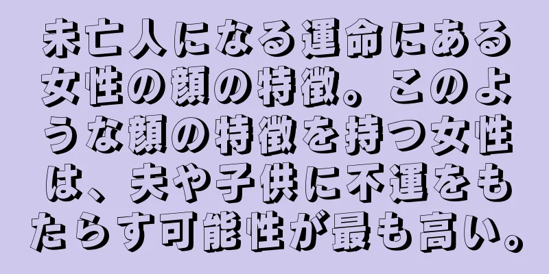 未亡人になる運命にある女性の顔の特徴。このような顔の特徴を持つ女性は、夫や子供に不運をもたらす可能性が最も高い。