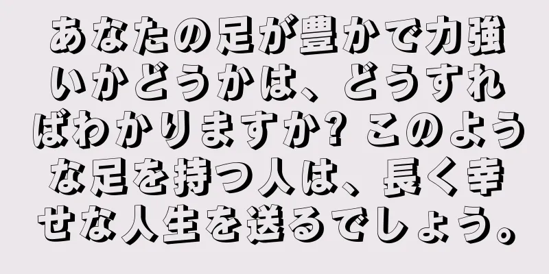 あなたの足が豊かで力強いかどうかは、どうすればわかりますか? このような足を持つ人は、長く幸せな人生を送るでしょう。